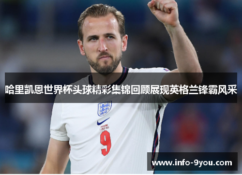 哈里凯恩世界杯头球精彩集锦回顾展现英格兰锋霸风采